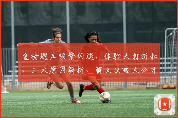 金榜题库频繁闪退，体验大打折扣，三大原因解析，解决攻略大公开，告别闪退困扰