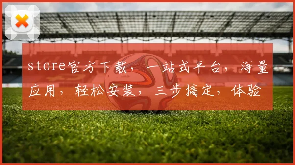 store官方下载，一站式平台，海量应用，轻松安装，三步搞定，体验无忧