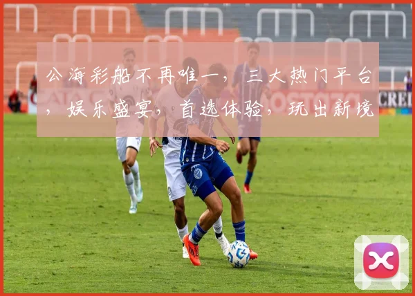 公海彩船不再唯一，三大热门平台，娱乐盛宴，首选体验，玩出新境界，笑傲江湖