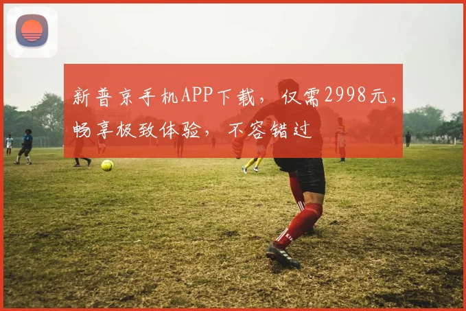 新普京手机APP下载，仅需2998元，畅享极致体验，不容错过