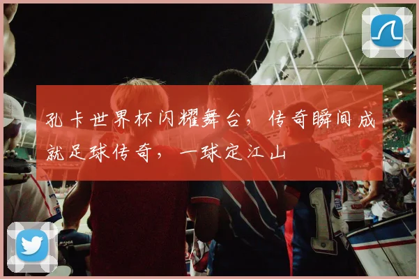 孔卡世界杯闪耀舞台，传奇瞬间成就足球传奇，一球定江山
