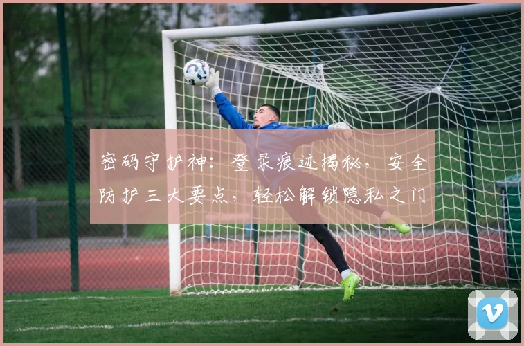 密码守护神：登录痕迹揭秘，安全防护三大要点，轻松解锁隐私之门，保驾护航