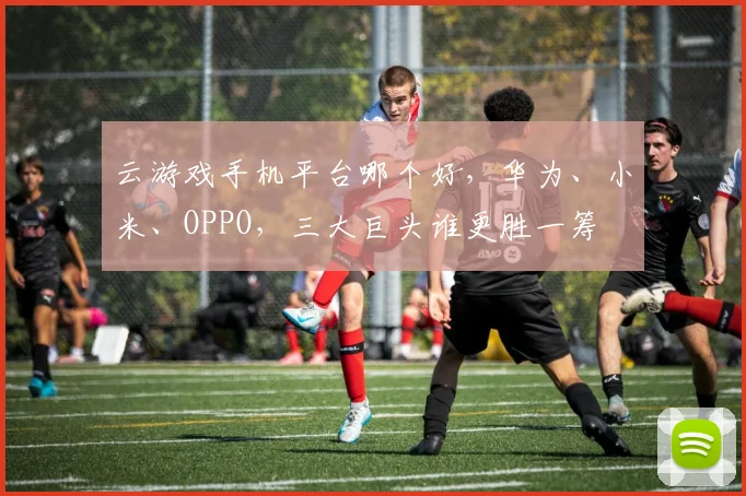 云游戏手机平台哪个好，华为、小米、OPPO，三大巨头谁更胜一筹