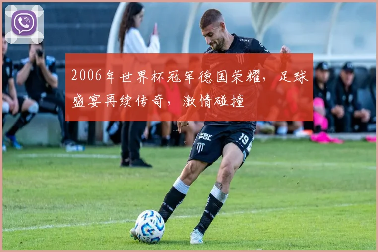 2006年世界杯冠军德国荣耀，足球盛宴再续传奇，激情碰撞